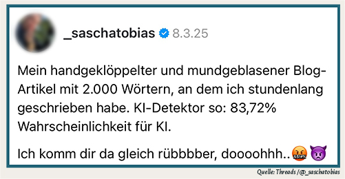 Threads-Zitat von @_saschatobias: Mein handgeklöppelter und mundgeblasener Blog-Artikel mit 2.000 Wörtern, an dem ich stundenlang geschrieben habe. KI-Detektor so: 83,72% Wahrscheinlichkeit für KI. Ich dir da gleich rübbbber, doooohhh..🤬👿